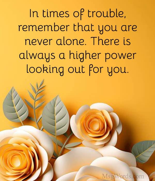 In times of trouble, remember that you are never alone. There is always a higher power looking out for you.