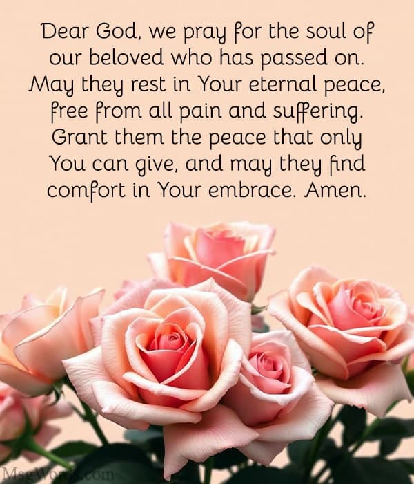 Dear God, we pray for the soul of our beloved who has passed on. May they rest in Your eternal peace, free from all pain and suffering. Grant them the peace that only You can give, and may they find comfort in Your embrace. Amen.