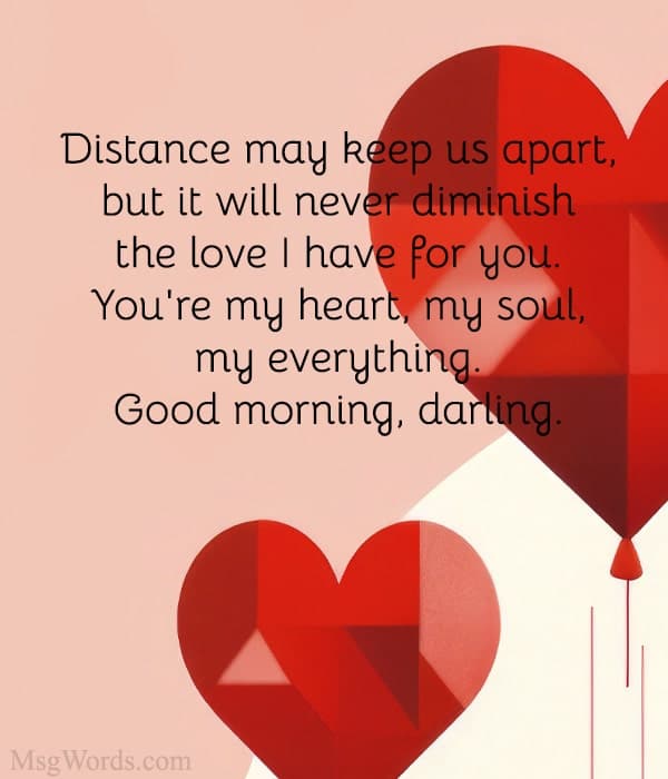 Distance may keep us apart, but it will never diminish the love I have for you. You're my heart, my soul, my everything. Good morning, darling.