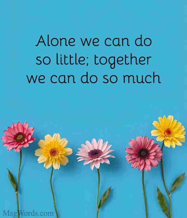 Empowering each other.”
"Alone we can do so little; together we can do so much." – Helen Keller
This quote underlines the idea that teamwork empowers individuals to achieve far more than they could alone, highlighting the strength found in collaboration.