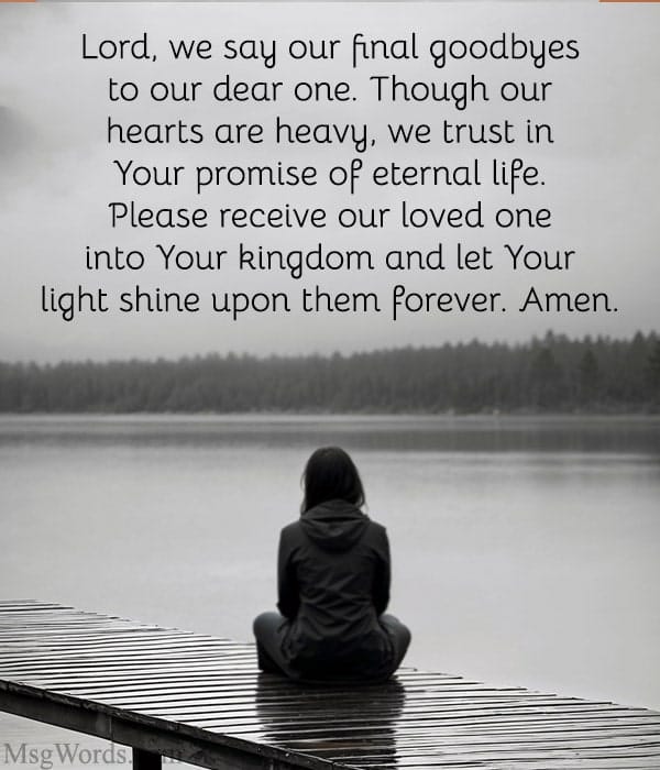 Lord, we say our final goodbyes to our dear one. Though our hearts are heavy, we trust in Your promise of eternal life. Please receive our loved one into Your kingdom and let Your light shine upon them forever. Amen.