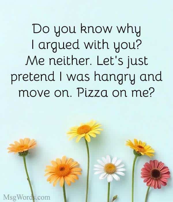 Do you know why I argued with you? Me neither. Let's just pretend I was hangry and move on. Pizza on me?