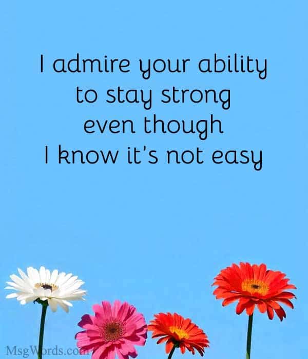 I admire your ability to stay strong, even though I know it’s not easy.