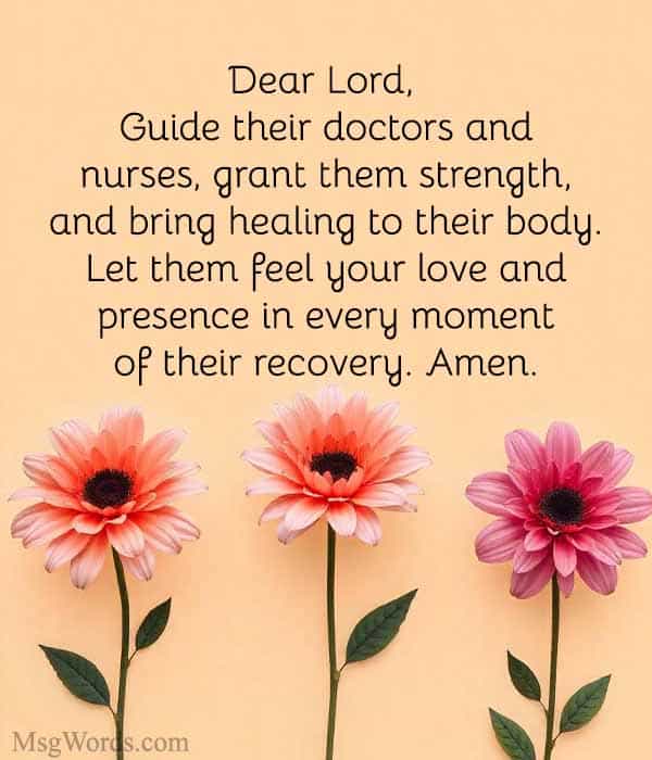 Dear Lord, please watch over [Name]. Guide their doctors and nurses, grant them strength, and bring healing to their body. Let them feel your love and presence in every moment of their recovery. Amen.