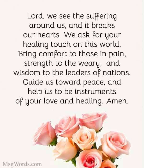 Lord, we see the suffering around us, and it breaks our hearts. We ask for your healing touch on this world. Bring comfort to those in pain, strength to the weary, and wisdom to the leaders of nations. Guide us toward peace, and help us to be instruments of your love and healing. Amen.