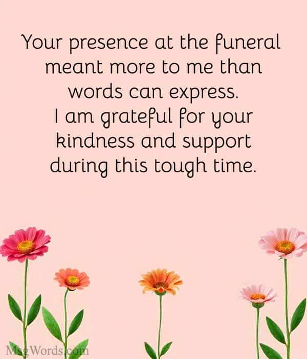 Your presence at the funeral meant more to me than words can express. I am grateful for your kindness and support during this tough time.