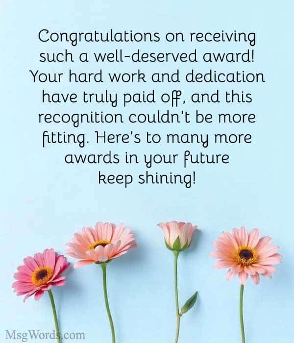 Example Message: "Congratulations on receiving such a well-deserved award! Your hard work and dedication have truly paid off, and this recognition couldn’t be more fitting. Here’s to many more awards in your future; keep shining!