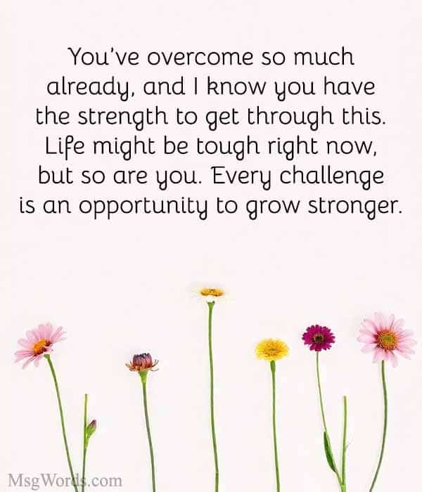 You’ve overcome so much already, and I know you have the strength to get through this. Life might be tough right now, but so are you. Every challenge is an opportunity to grow stronger.