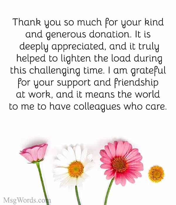 Dear [Colleague’s Name], Thank you so much for your kind and generous donation. It is deeply appreciated, and it truly helped to lighten the load during this challenging time. I am grateful for your support and friendship at work, and it means the world to me to have colleagues who care. Best regards, [Your Name]