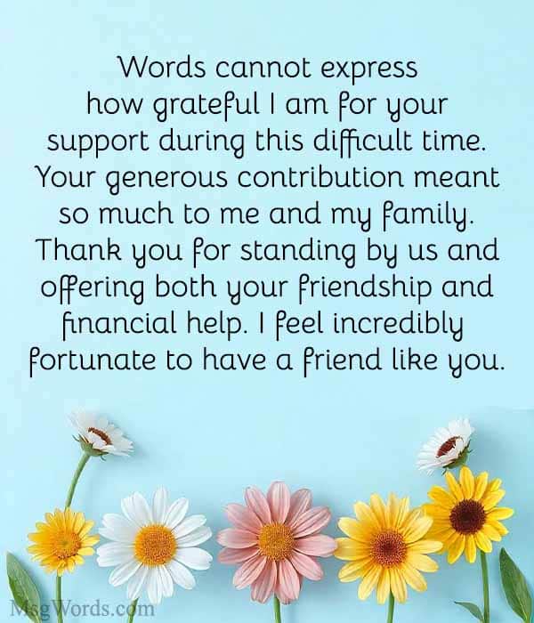 Dear [Friend’s Name], Words cannot express how grateful I am for your support during this difficult time. Your generous contribution meant so much to me and my family. Thank you for standing by us and offering both your friendship and financial help. I feel incredibly fortunate to have a friend like you. Warmly, [Your Name]
