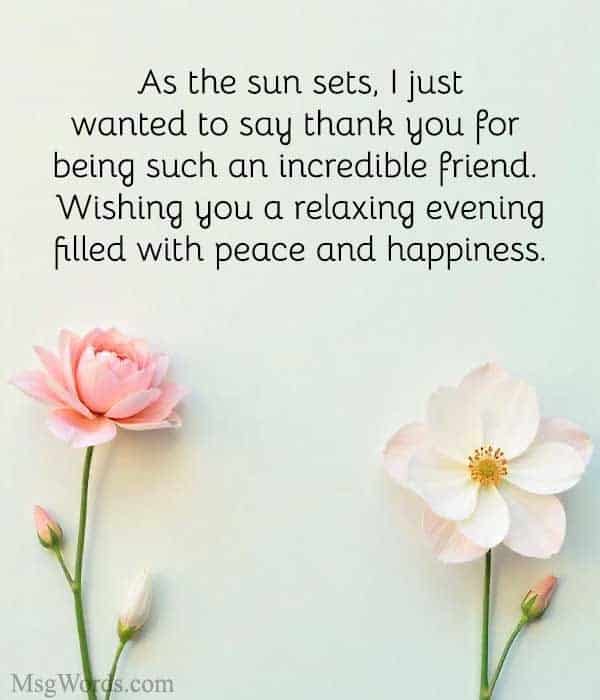 As the sun sets, I just wanted to say thank you for being such an incredible friend. Wishing you a relaxing evening filled with peace and happiness.