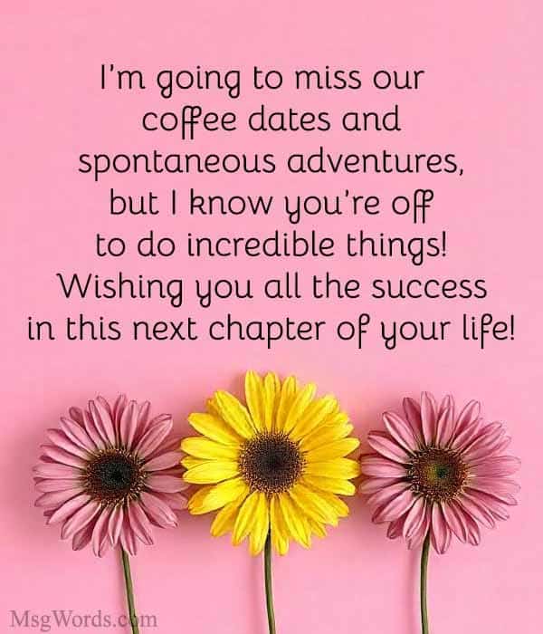 Example: "I’m going to miss our coffee dates and spontaneous adventures, but I know you’re off to do incredible things! Wishing you all the success in this next chapter of your life!