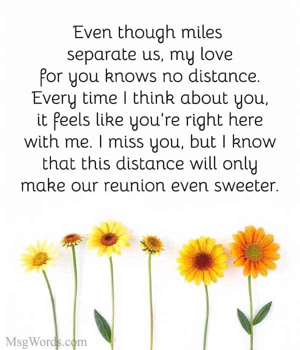 Even though miles separate us, my love for you knows no distance. Every time I think about you, it feels like you’re right here with me. I miss you, but I know that this distance will only make our reunion even sweeter.