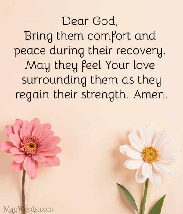 Dear God, I ask for Your healing power to restore [Name] to full health. Bring them comfort and peace during their recovery. May they feel Your love surrounding them as they regain their strength. Amen.