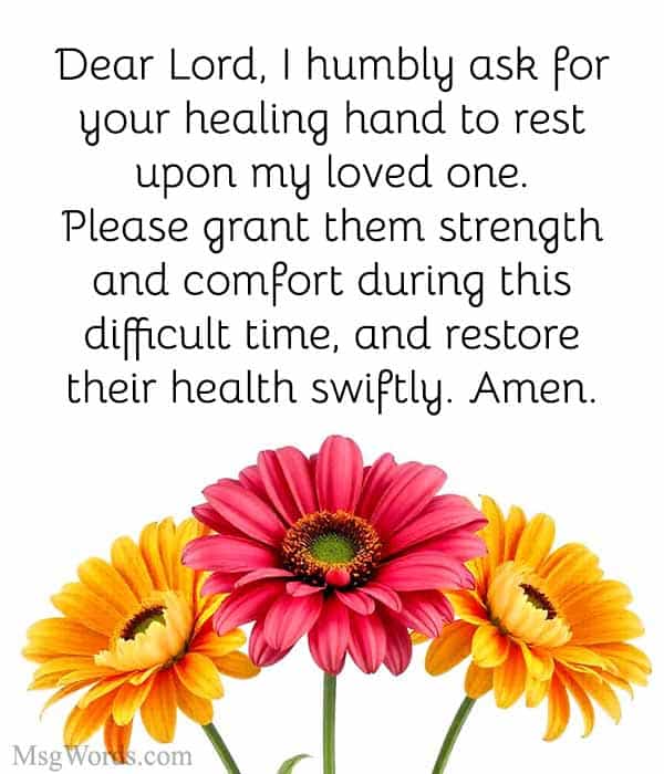 Dear Lord, I humbly ask for your healing hand to rest upon my loved one. Please grant them strength and comfort during this difficult time, and restore their health swiftly. Amen.