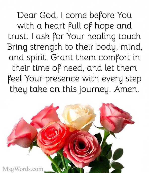 Dear God, I come before You with a heart full of hope and trust. I ask for Your healing touch upon [patient's name]. Bring strength to their body, mind, and spirit. Grant them comfort in their time of need, and let them feel Your presence with every step they take on this journey. Amen.
