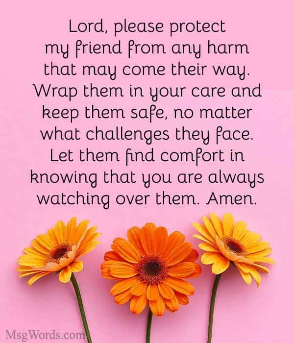 Lord, please protect my friend from any harm that may come their way. Wrap them in your care and keep them safe, no matter what challenges they face. Let them find comfort in knowing that you are always watching over them. Amen.