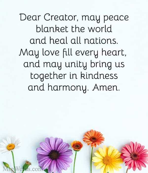 Dear Creator, may peace blanket the world and heal all nations. May love fill every heart, and may unity bring us together in kindness and harmony. Amen.