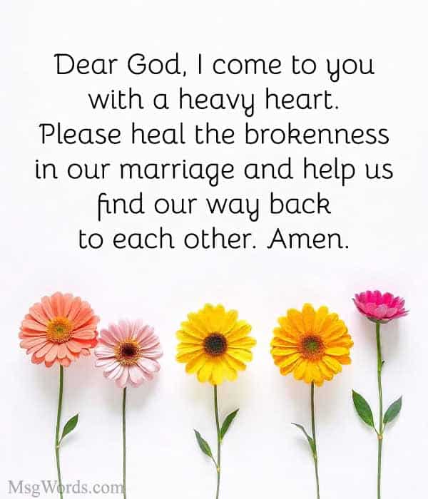 Dear God, I come to you with a heavy heart. Please heal the brokenness in our marriage and help us find our way back to each other. Amen.