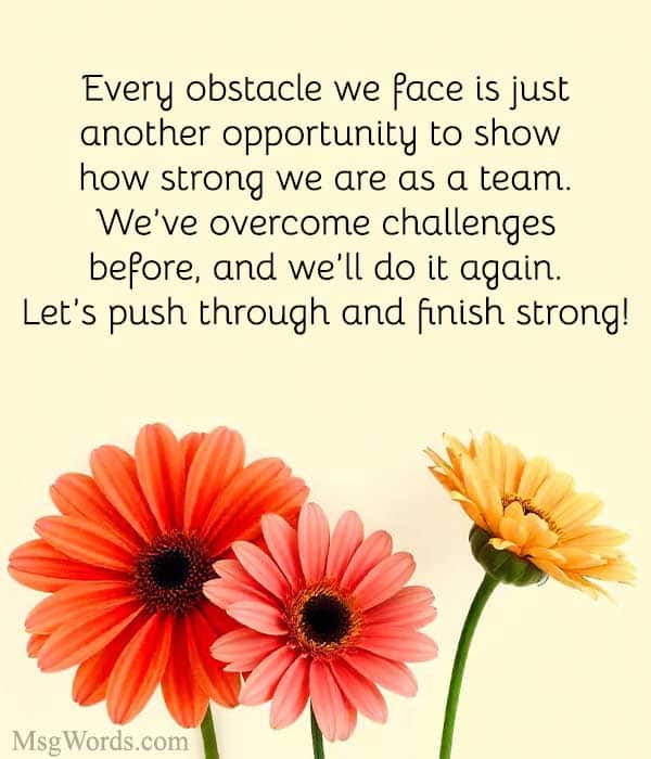 Every obstacle we face is just another opportunity to show how strong we are as a team. We’ve overcome challenges before, and we’ll do it again. Let’s push through and finish strong!
