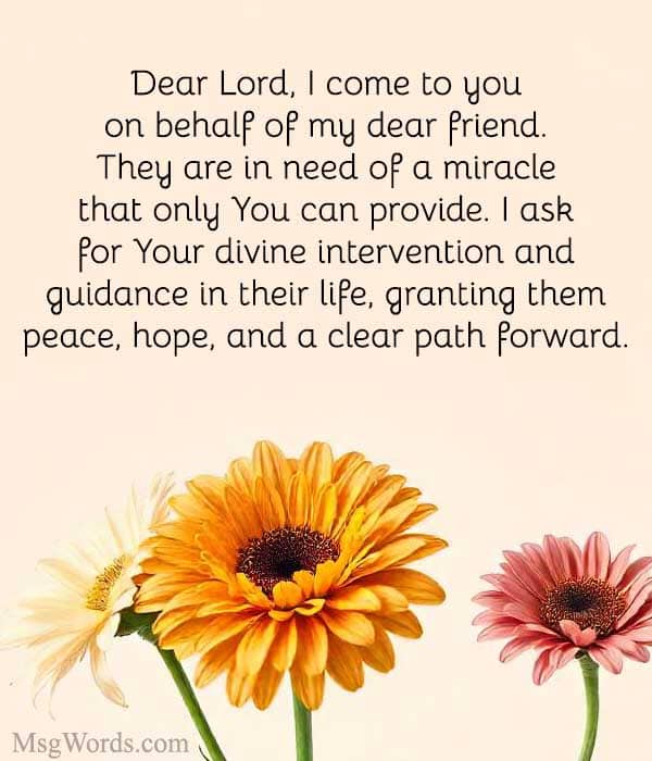 Dear Lord, I come to you on behalf of my dear friend. They are in need of a miracle that only You can provide. I ask for Your divine intervention and guidance in their life, granting them peace, hope, and a clear path forward. Amen.