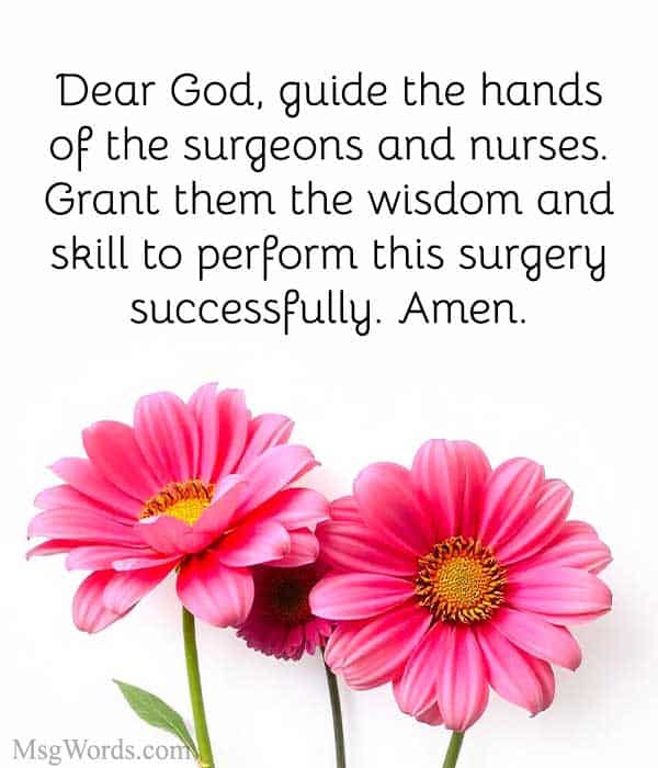 Dear God, guide the hands of the surgeons and nurses. Grant them the wisdom and skill to perform this surgery successfully. Please surround [Name] with your healing light and ensure their safe recovery. Amen.