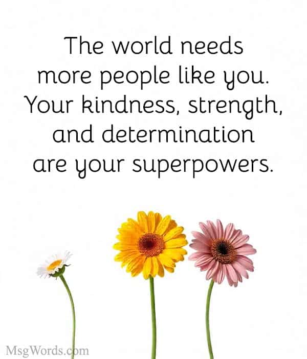 The world needs more people like you. Your kindness, strength, and determination are your superpowers.