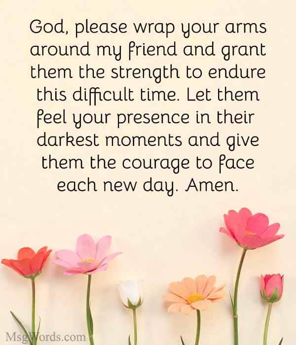God, please wrap your arms around [Friend’s Name] and grant them the strength to endure this difficult time. Let them feel your presence in their darkest moments and give them the courage to face each new day. Amen.