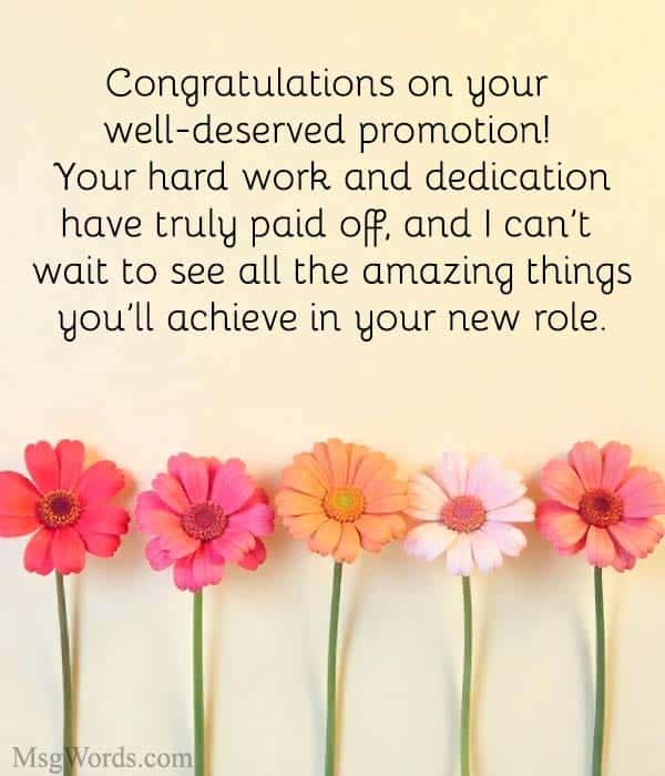 Congratulations on your well-deserved promotion! Your hard work and dedication have truly paid off, and I can’t wait to see all the amazing things you’ll achieve in your new role.