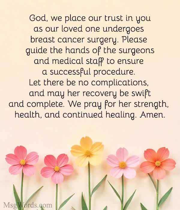 God, we place our trust in you as our loved one undergoes breast cancer surgery. Please guide the hands of the surgeons and medical staff to ensure a successful procedure. Let there be no complications, and may her recovery be swift and complete. We pray for her strength, health, and continued healing. Amen.
