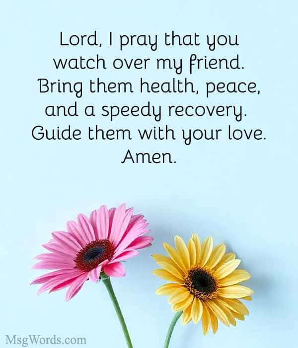 Lord, I pray that you watch over [Friend’s Name]. Bring them health, peace, and a speedy recovery. Guide them with your love. Amen.