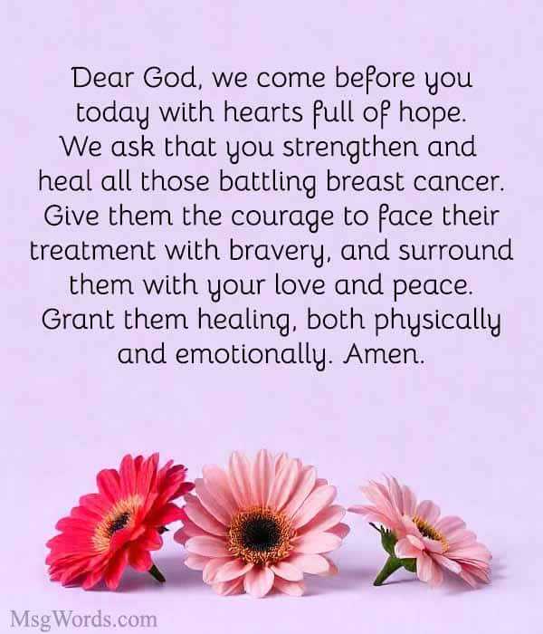 Dear God, we come before you today with hearts full of hope. We ask that you strengthen and heal all those battling breast cancer. Give them the courage to face their treatment with bravery, and surround them with your love and peace. Grant them healing, both physically and emotionally. Amen.