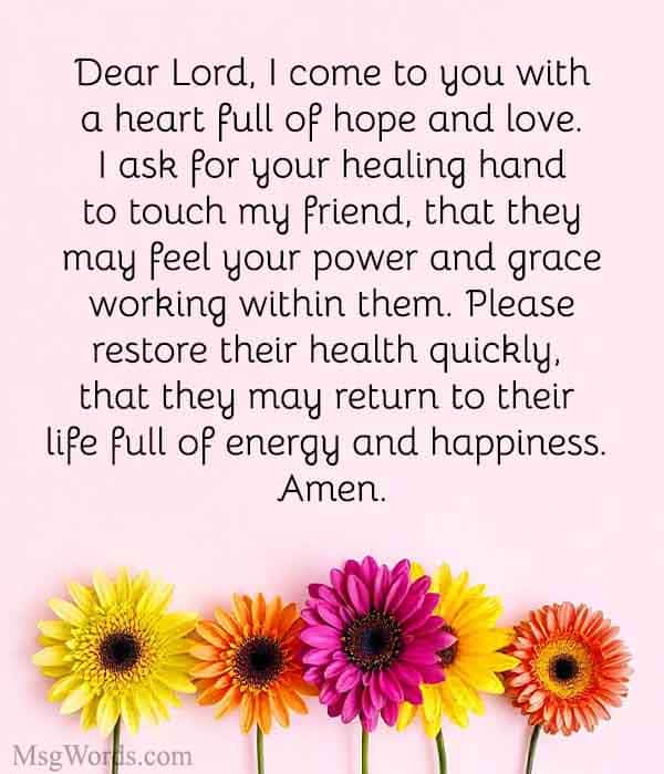 Dear Lord, I come to you with a heart full of hope and love. I ask for your healing hand to touch [Friend's Name], that they may feel your power and grace working within them. Please restore their health quickly, that they may return to their life full of energy and happiness. Amen.