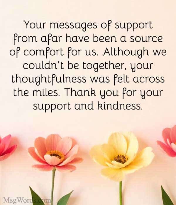 Dear [Name],
Your messages of support from afar have been a source of comfort for us. Although we couldn’t be together, your thoughtfulness was felt across the miles. Thank you for your support and kindness.