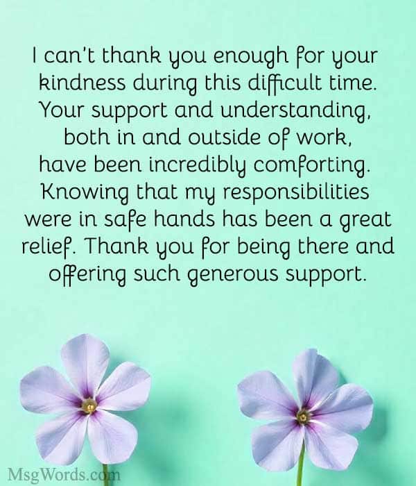 Dear [Coworker’s Name],
I can’t thank you enough for your kindness during this difficult time. Your support and understanding, both in and outside of work, have been incredibly comforting. Knowing that my responsibilities were in safe hands has been a great relief. Thank you for being there and offering such generous support.