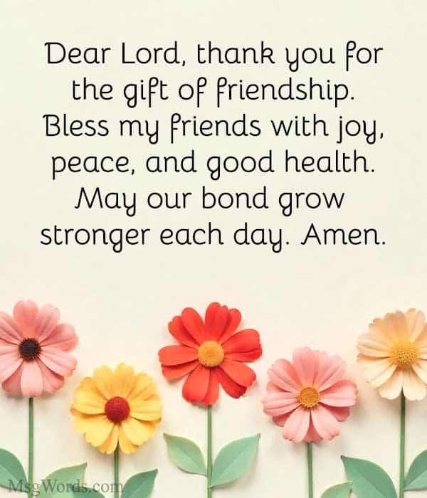 Dear Lord, thank you for the gift of friendship. Bless my friends with joy, peace, and good health. May our bond grow stronger each day. Amen.
