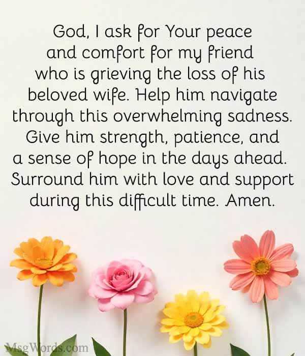 God, I ask for Your peace and comfort for my friend who is grieving the loss of his beloved wife. Help him navigate through this overwhelming sadness. Give him strength, patience, and a sense of hope in the days ahead. Surround him with love and support during this difficult time. Amen.