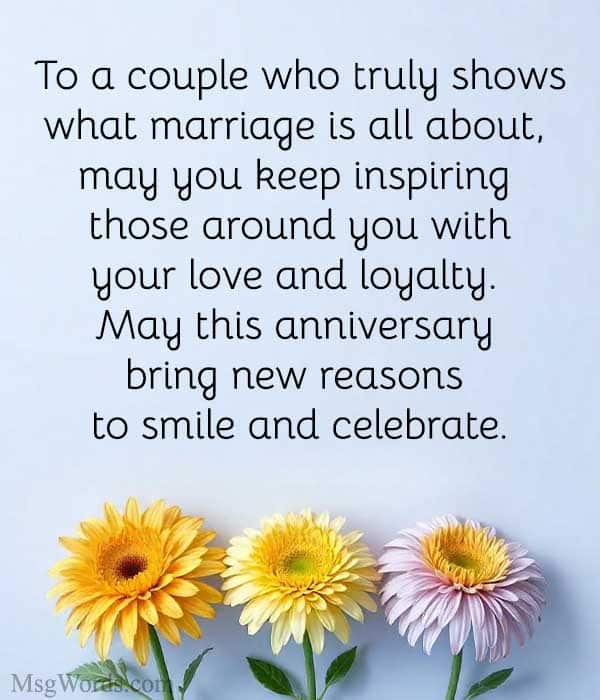 To a couple who truly shows what marriage is all about, may you keep inspiring those around you with your love and loyalty. May this anniversary bring new reasons to smile and celebrate.