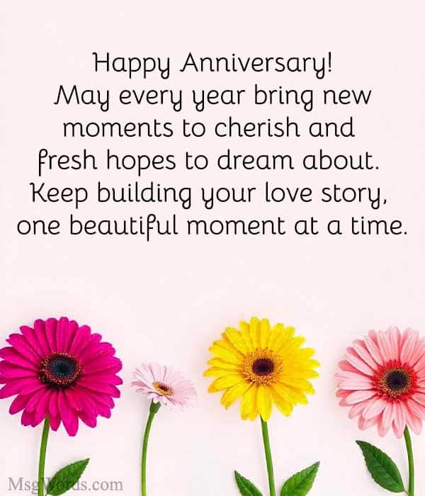 Happy Anniversary! May every year bring new moments to cherish and fresh hopes to dream about. Keep building your love story, one beautiful moment at a time.