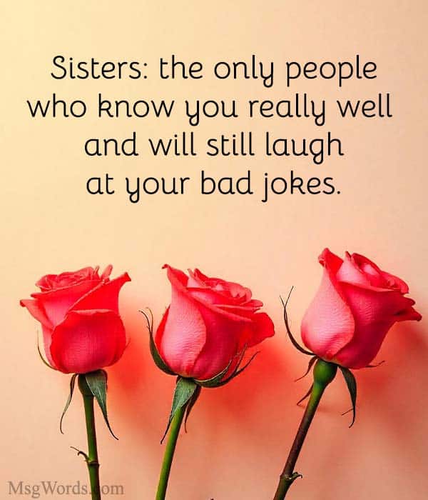 Sisters: the only people who know you really well and will still laugh at your bad jokes.
