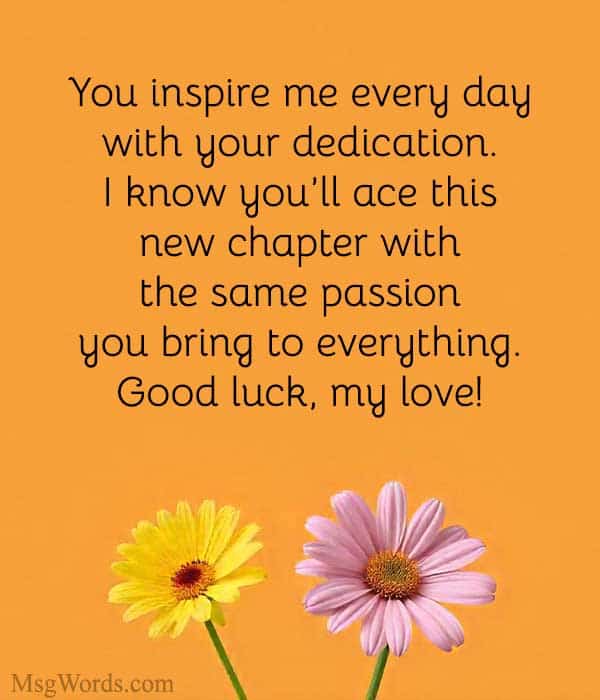 You inspire me every day with your dedication. I know you’ll ace this new chapter with the same passion you bring to everything. Good luck, my love!