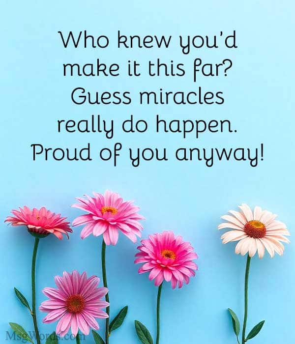 Who knew you’d make it this far? Guess miracles really do happen. Proud of you anyway!