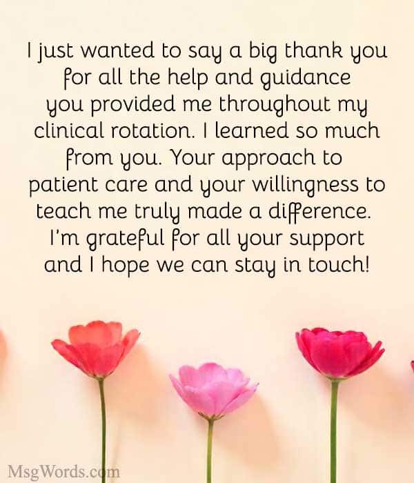 Hi [Preceptor’s Name],
I just wanted to say a big thank you for all the help and guidance you provided me throughout my clinical rotation. I learned so much from you, especially [specific lesson or experience]. Your approach to patient care and your willingness to teach me truly made a difference. I’m grateful for all your support and I hope we can stay in touch!
Best,
[Your Name]