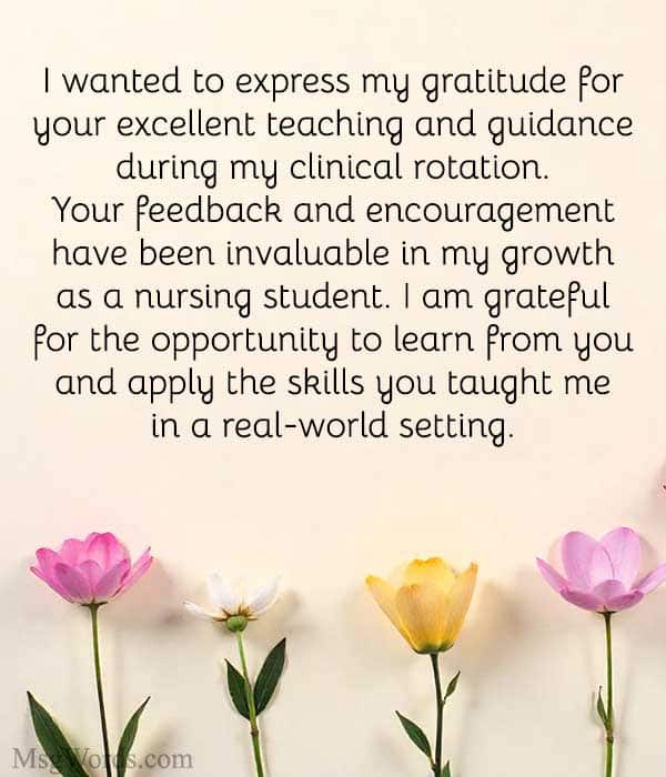 Dear [Instructor’s Name],
I wanted to express my gratitude for your excellent teaching and guidance during my clinical rotation. Your feedback and encouragement have been invaluable in my growth as a nursing student. I am grateful for the opportunity to learn from you and apply the skills you taught me in a real-world setting.
Sincerely,
[Your Name]
