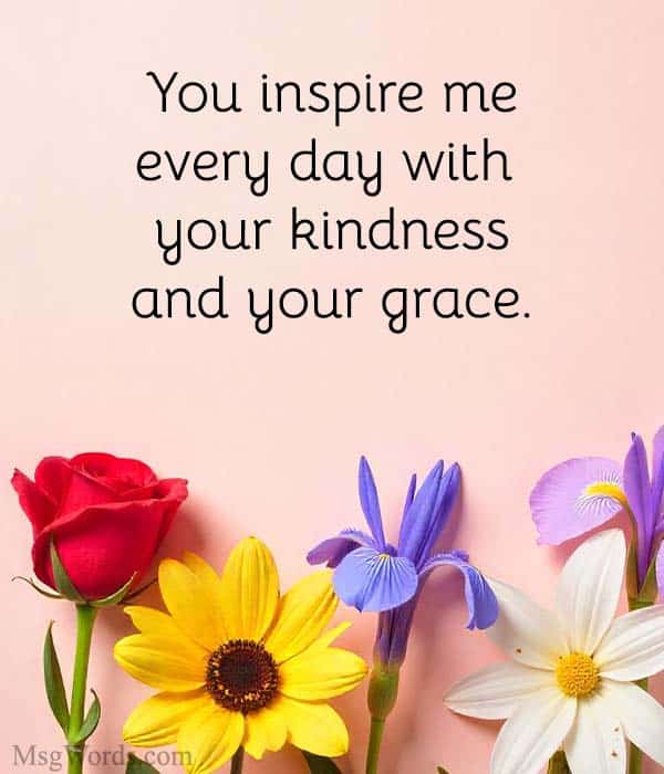 You inspire me every day with your kindness and your grace.