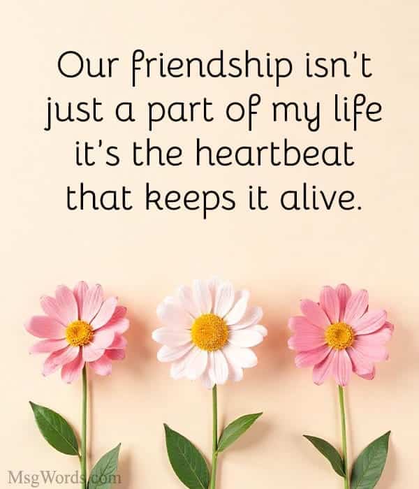 Our friendship isn’t just a part of my life; it’s the heartbeat that keeps it alive.