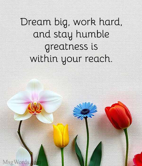 Dream big, work hard, and stay humble; greatness is within your reach.