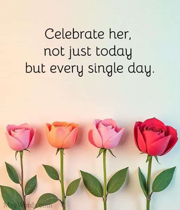 Celebrate her, not just today but every single day.