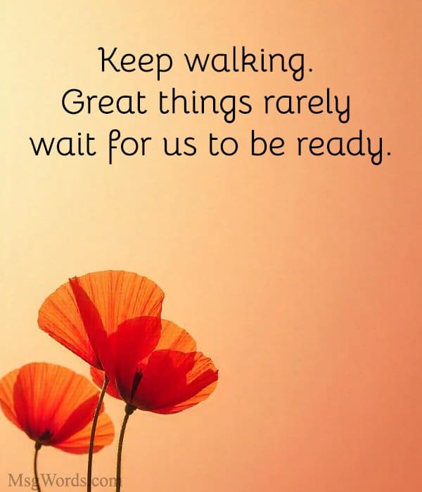 Keep walking. Great things rarely wait for us to be ready.