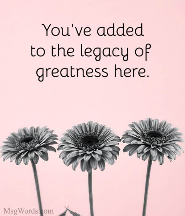 You’ve added to the legacy of greatness here.